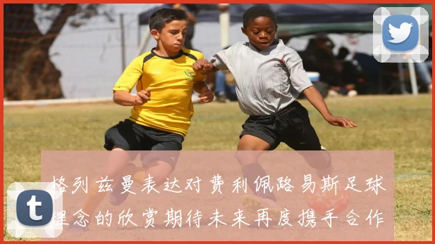 格列兹曼表达对费利佩路易斯足球理念的欣赏期待未来再度携手合作