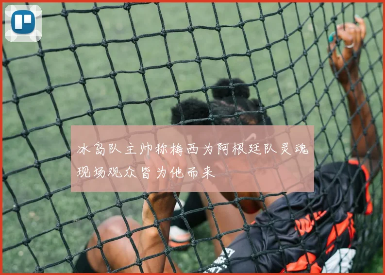 冰岛队主帅称梅西为阿根廷队灵魂现场观众皆为他而来
