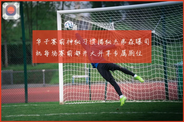 华子赛前神秘习惯揭秘杰弗森曝司机每场赛前都开大并享专属厕位