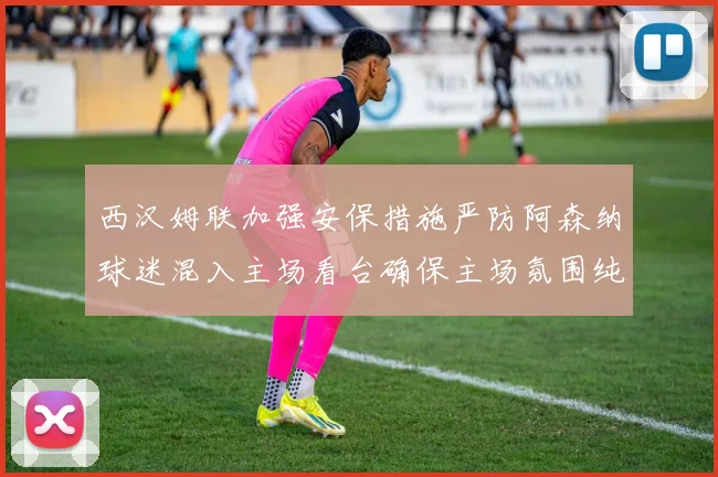 西汉姆联加强安保措施严防阿森纳球迷混入主场看台确保主场氛围纯粹