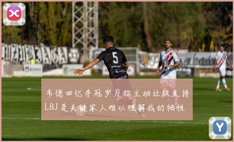 韦德回忆夺冠岁月称主动让权支持LBJ是关键家人难以理解我的牺牲