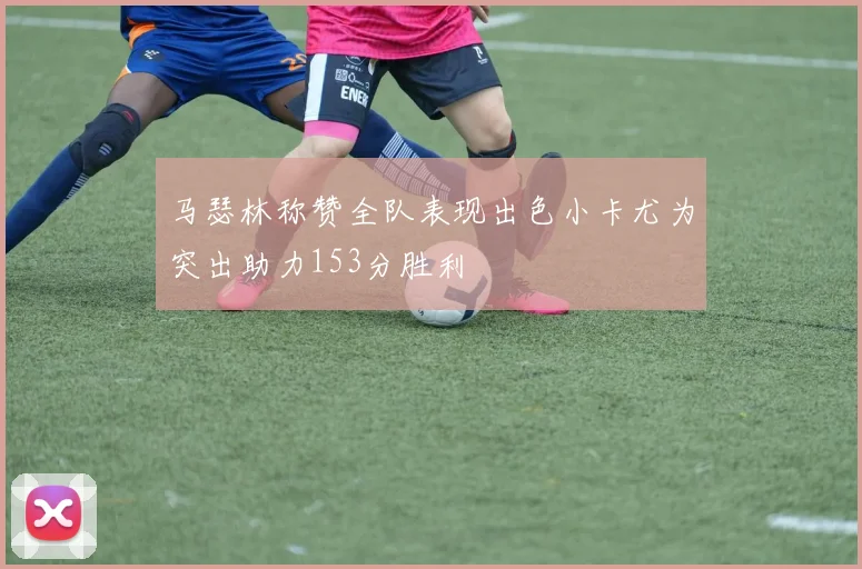 马瑟林称赞全队表现出色小卡尤为突出助力153分胜利