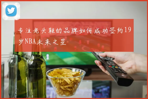 专注老头鞋的品牌如何成功签约19岁NBA未来之星