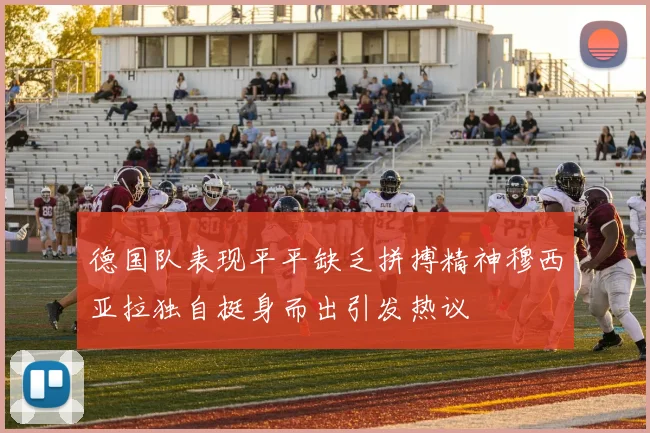 德国队表现平平缺乏拼搏精神穆西亚拉独自挺身而出引发热议