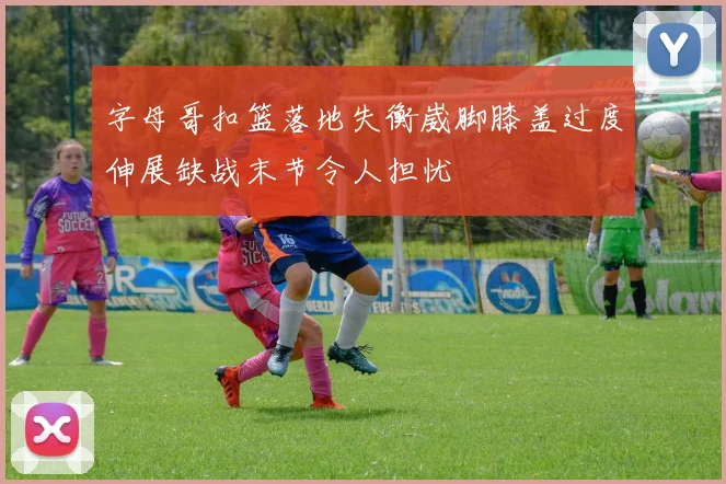 字母哥扣篮落地失衡崴脚膝盖过度伸展缺战末节令人担忧