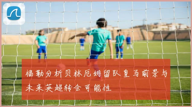 福勒分析贝林厄姆留队皇马前景与未来英超转会可能性
