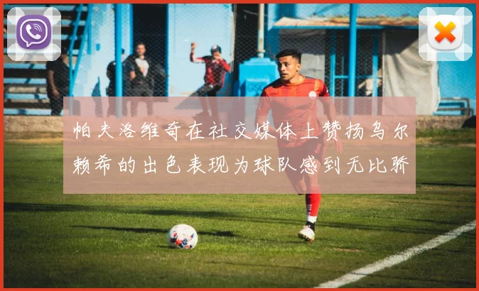 帕夫洛维奇在社交媒体上赞扬乌尔赖希的出色表现为球队感到无比骄傲