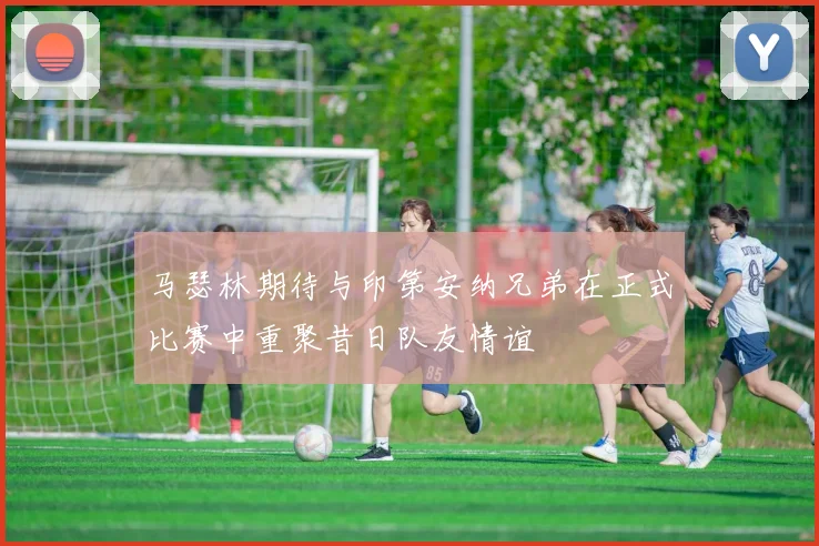 马瑟林期待与印第安纳兄弟在正式比赛中重聚昔日队友情谊
