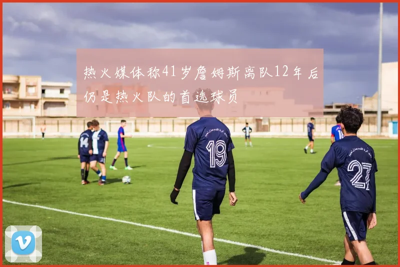 热火媒体称41岁詹姆斯离队12年后仍是热火队的首选球员