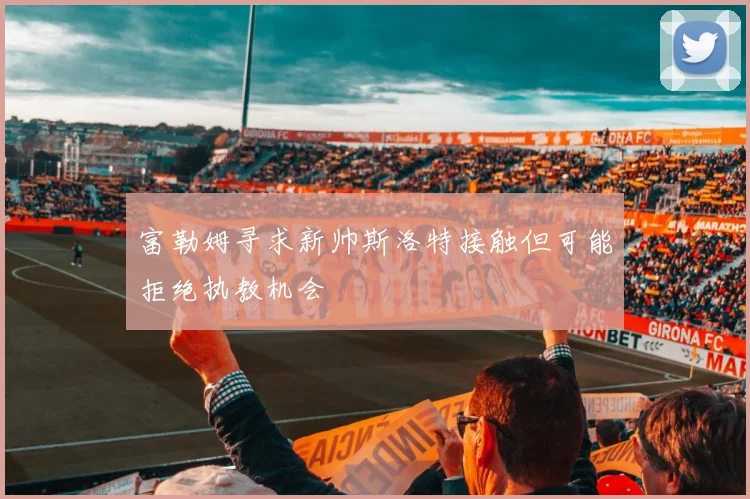 富勒姆寻求新帅斯洛特接触但可能拒绝执教机会