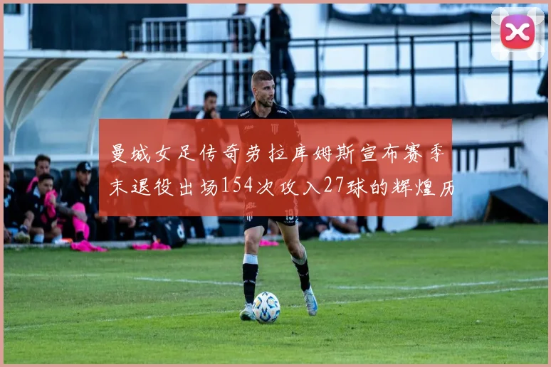 曼城女足传奇劳拉库姆斯宣布赛季末退役出场154次攻入27球的辉煌历程