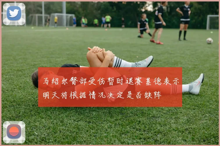 马绍尔臀部受伤暂时退赛基德表示明天将根据情况决定是否缺阵