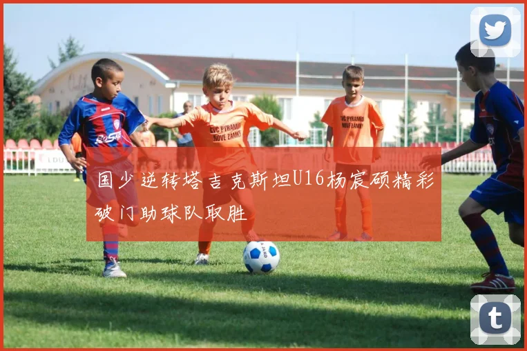 国少逆转塔吉克斯坦U16杨宸硕精彩破门助球队取胜