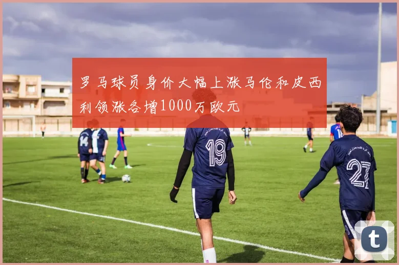 罗马球员身价大幅上涨马伦和皮西利领涨各增1000万欧元