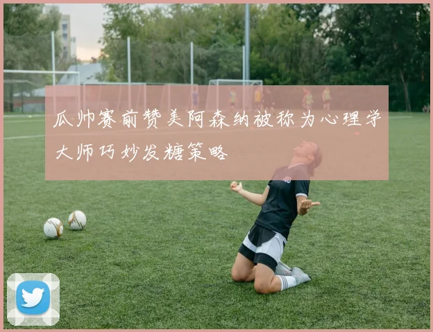 瓜帅赛前赞美阿森纳被称为心理学大师巧妙发糖策略