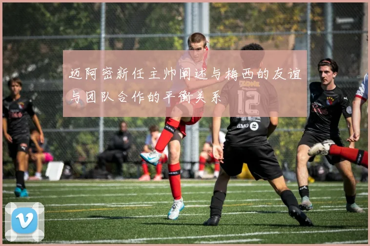 迈阿密新任主帅阐述与梅西的友谊与团队合作的平衡关系