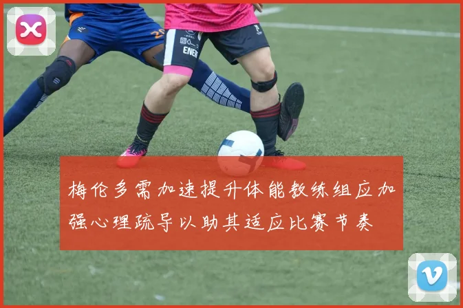 梅伦多需加速提升体能教练组应加强心理疏导以助其适应比赛节奏